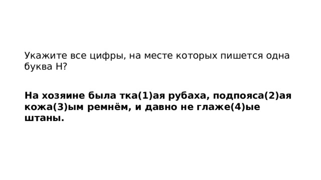 Укажите все цифры, на месте которых пишется одна буква Н?   На хозяине была тка(1)ая рубаха, подпояса(2)ая кожа(3)ым ремнём, и давно не глаже(4)ые штаны.