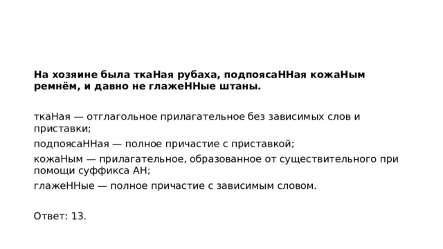 На хозяине была ткаНая рубаха, подпоясаННая кожаНым ремнём, и давно не глажеННые штаны.   ткаНая — отглагольное прилагательное без зависимых слов и приставки; подпоясаННая — полное причастие с приставкой; кожаНым — прилагательное, образованное от существительного при помощи суффикса АН; глажеННые — полное причастие с зависимым словом.   Ответ: 13.