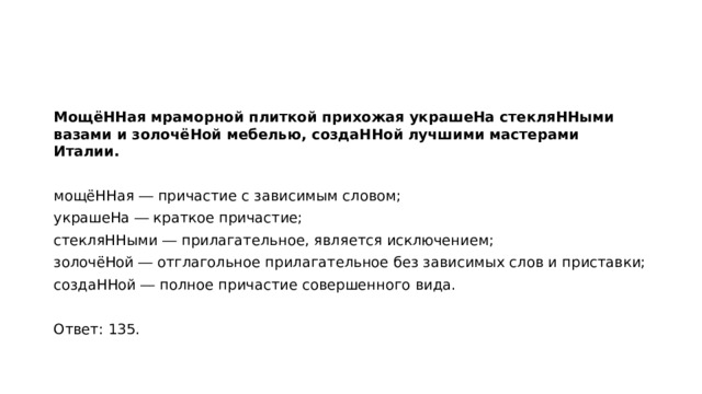 МощёННая мраморной плиткой прихожая украшеНа стекляННыми вазами и золочёНой мебелью, создаННой лучшими мастерами Италии.   мощёННая ― причастие с зависимым словом; украшеНа ― краткое причастие; стекляННыми ― прилагательное, является исключением; золочёНой ― отглагольное прилагательное без зависимых слов и приставки; создаННой ― полное причастие совершенного вида.   Ответ: 135.