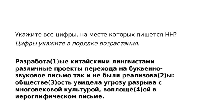 Укажите все цифры, на месте которых пишется НН? Цифры укажите в порядке возрастания.   Разработа(1)ые китайскими лингвистами различные проекты перехода на буквенно-звуковое письмо так и не были реализова(2)ы: обществе(3)ость увидела угрозу разрыва с многовековой культурой, воплощё(4)ой в иероглифическом письме.