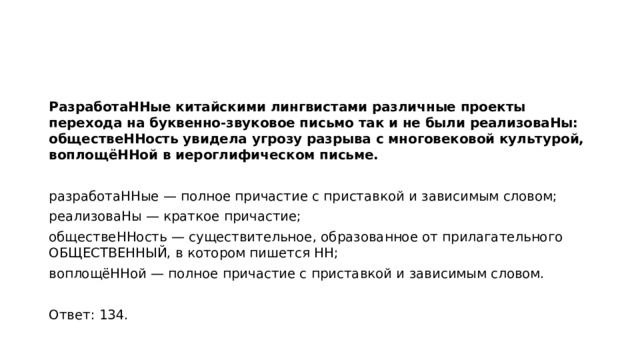 РазработаННые китайскими лингвистами различные проекты перехода на буквенно-звуковое письмо так и не были реализоваНы: обществеННость увидела угрозу разрыва с многовековой культурой, воплощёННой в иероглифическом письме.   разработаННые — полное причастие с приставкой и зависимым словом; реализоваНы — краткое причастие; обществеННость — существительное, образованное от прилагательного ОБЩЕСТВЕННЫЙ, в котором пишется НН; воплощёННой — полное причастие с приставкой и зависимым словом.   Ответ: 134.