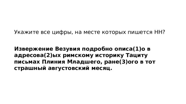 Укажите все цифры, на месте которых пишется НН?   Извержение Везувия подробно описа(1)о в адресова(2)ых римскому историку Тациту письмах Плиния Младшего, ране(3)ого в тот страшный августовский месяц.