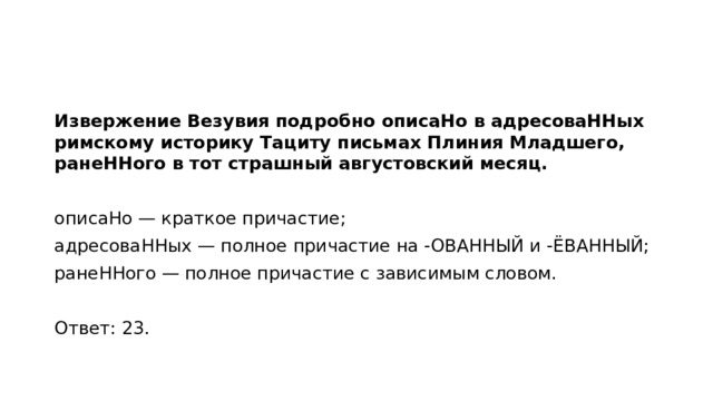 Извержение Везувия подробно описаНо в адресоваННых римскому историку Тациту письмах Плиния Младшего, ранеННого в тот страшный августовский месяц.   описаНо — краткое причастие; адресоваННых — полное причастие на -ОВАННЫЙ и -ЁВАННЫЙ; ранеННого — полное причастие с зависимым словом.   Ответ: 23.