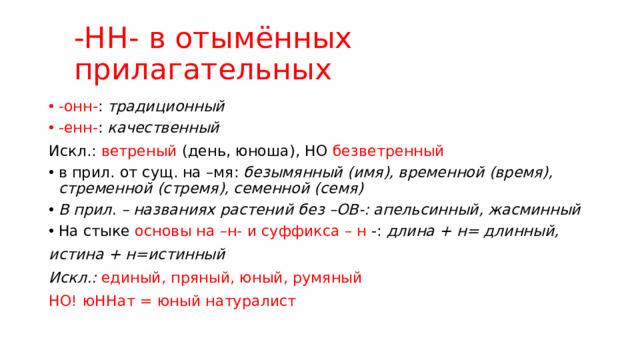 -НН- в отымённых прилагательных -онн- : традиционный -енн- : качественный Искл.: ветреный (день, юноша), НО безветренный в прил. от сущ. на –мя: безымянный (имя), временной (время), стременной (стремя), семенной (семя) В прил. – названиях растений без –ОВ-: апельсинный, жасминный На стыке основы на –н- и суффикса – н -: длина + н= длинный, истина + н=истинный Искл.: единый, пряный, юный, румяный НО! юННат = юный натуралист