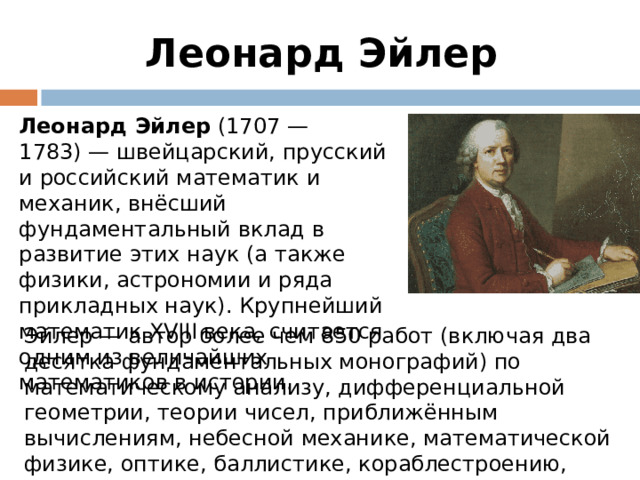 Леонард Эйлер Леонард Эйлер (1707 — 1783) — швейцарский, прусский и российский математик и механик, внёсший фундаментальный вклад в развитие этих наук (а также физики, астрономии и ряда прикладных наук). Крупнейший математик XVIII века, считается одним из величайших математиков в истории. Эйлер — автор более чем 850 работ (включая два десятка фундаментальных монографий) по математическому анализу, дифференциальной геометрии, теории чисел, приближённым вычислениям, небесной механике, математической физике, оптике, баллистике, кораблестроению, теории музыки и другим областям.