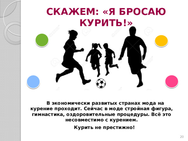 СКАЖЕМ: «Я БРОСАЮ КУРИТЬ!» В экономически развитых странах мода на курение проходит. Сейчас в моде стройная фигура, гимнастика, оздоровительные процедуры. Всё это несовместимо с курением. Курить не престижно!