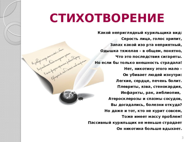 СТИХОТВОРЕНИЕ Какой неприглядный курильщика вид: Серость лица, голос хрипит, Запах какой изо рта неприятный, Одышка тяжелая – в общем, понятно, Что это последствия сигареты. Но если бы только внешность страдала! Нет, никотину этого мало – Он убивает людей изнутри: Легкие, сердце, печень болит. Плевриты, язва, стенокардия, Инфаркты, рак, амблиопия, Атеросклерозы и спазмы сосудов, Вы догадались, болезни откуда? Но даже и тот, кто не курит совсем, Тоже имеет массу проблем! Пассивный курильщик не меньше страдает Он никотина больше вдыхает.