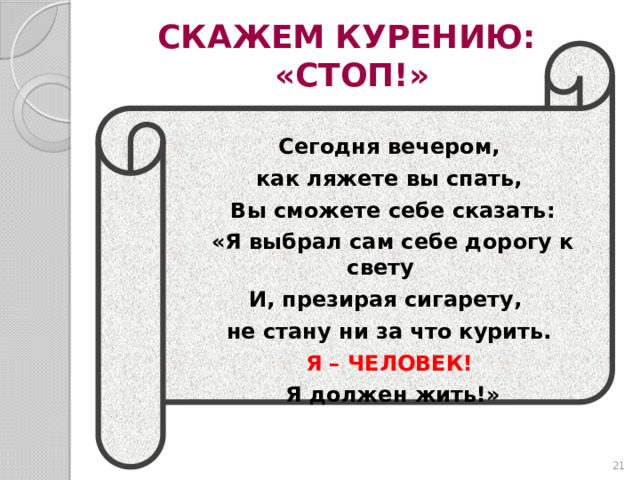 СКАЖЕМ КУРЕНИЮ:  «СТОП!» Сегодня вечером, как ляжете вы спать, Вы сможете себе сказать: «Я выбрал сам себе дорогу к свету И, презирая сигарету, не стану ни за что курить. Я – ЧЕЛОВЕК! Я должен жить!»