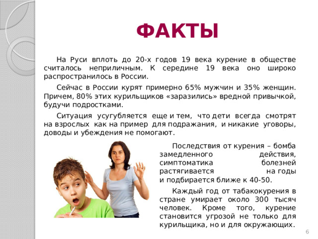 ФАКТЫ На Руси вплоть до 20-х годов 19 века курение в обществе считалось неприличным. К середине 19 века оно широко распространилось в России. Сейчас в России курят примерно 65% мужчин и 35% женщин. Причем, 80% этих курильщиков «заразились» вредной привычкой, будучи подростками. Ситуация усугубляется еще и тем, что дети всегда смотрят на взрослых как на пример для подражания, и никакие уговоры, доводы и убеждения не помогают. Последствия от курения – бомба замедленного действия, симптоматика болезней растягивается на годы и подбирается ближе к 40-50. Каждый год от табакокурения в стране умирает около 300 тысяч человек. Кроме того, курение становится угрозой не только для курильщика, но и для окружающих.