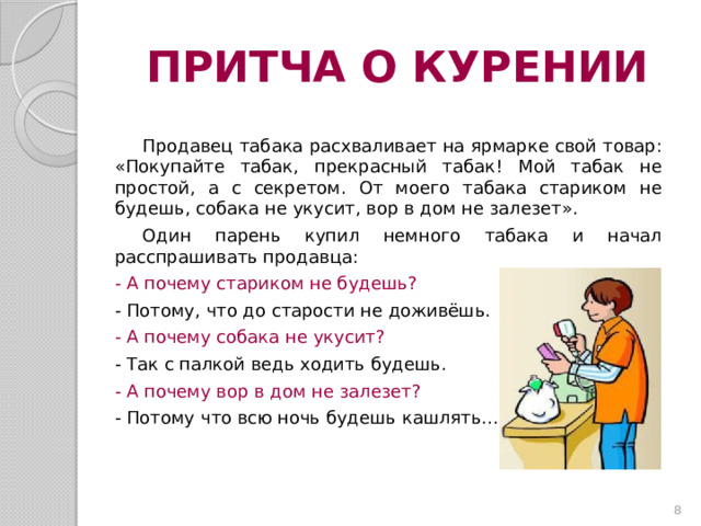 ПРИТЧА О КУРЕНИИ Продавец табака расхваливает на ярмарке свой товар: «Покупайте табак, прекрасный табак! Мой табак не простой, а с секретом. От моего табака стариком не будешь, собака не укусит, вор в дом не залезет». Один парень купил немного табака и начал расспрашивать продавца: - А почему стариком не будешь? - Потому, что до старости не доживёшь. - А почему собака не укусит? - Так с палкой ведь ходить будешь. - А почему вор в дом не залезет? - Потому что всю ночь будешь кашлять…