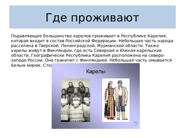 Где проживают Подавляющее большинство карелов проживает в Республике Карелия, которая входит в состав Российской Федерации. Небольшая часть народа расселена в Тверской, Ленинградской, Мурманской области. Также карелы живут в Финляндии, где есть Северная и Южная карельские области. Географически Республика Карелия расположена на северо-западе России. Она граничит с Финляндией. Небольшая часть омывается Белым морем. Столица — Петрозаводск.