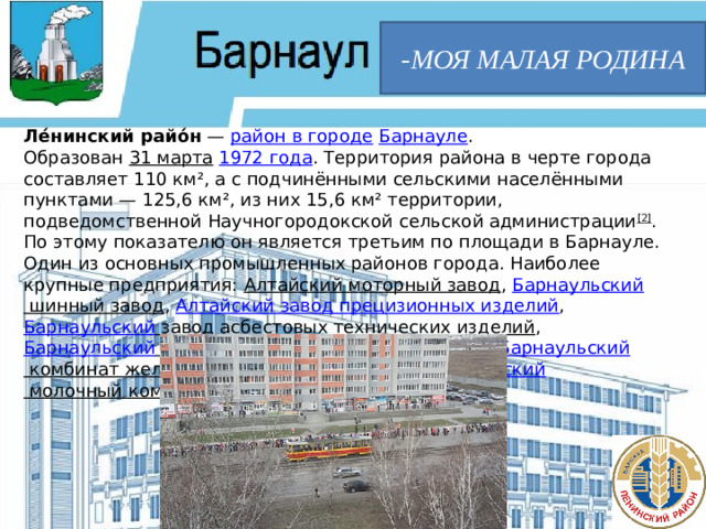 -МОЯ МАЛАЯ РОДИНА Ле́нинский райо́н  —  район в городе   Барнауле . Образован  31 марта   1972 года . Территория района в черте города составляет 110 км², а c подчинёнными сельскими населёнными пунктами — 125,6 км², из них 15,6 км² территории, подведомственной Научногородокской сельской администрации [2] . По этому показателю он является третьим по площади в Барнауле. Один из основных промышленных районов города. Наиболее крупные предприятия:  Алтайский моторный завод ,  Барнаульский шинный завод ,  Алтайский завод прецизионных изделий ,  Барнаульский завод асбестовых технических изделий ,  Барнаульский завод резинотехнических изделий ,  Барнаульский комбинат железобетонных изделий №1 ,  Барнаульский молочный комбинат  и другие.