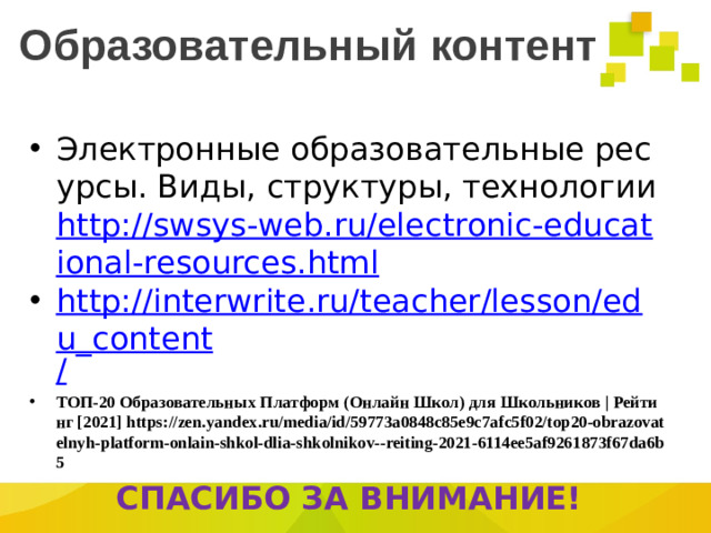 Образовательный контент Электронные образовательные ресурсы. Виды, структуры, технологии http://swsys-web.ru/electronic-educational-resources.html http://interwrite.ru/teacher/lesson/edu_content / ТОП-20 Образовательных Платформ (Онлайн Школ) для Школьников | Рейтинг [2021] https://zen.yandex.ru/media/id/59773a0848c85e9c7afc5f02/top20-obrazovatelnyh-platform-onlain-shkol-dlia-shkolnikov--reiting-2021-6114ee5af9261873f67da6b5 СПАСИБО ЗА ВНИМАНИЕ!