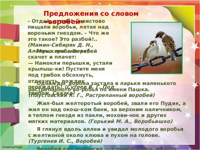 Предложения со словом «воробей» – Отдай, отдай! – неистово пищали воробьи, летая над вороньим гнездом. – Что же это такое? Это разбой!.. (Мамин-Сибиряк Д. Н., Алёнушкины сказки)  Мимо гриба Воробей скачет и плачет: — Намокли перышки, устали крылыш-ки! Пустите меня под грибок обсохнуть, отдохнуть, дождик переждать! (Сутеев В. Г. Под грибом. Сказка)  Однажды ворона застала в ларьке маленького растрепанного во-робья по имени Пашка. (Паустовский К. Г., Растрепанный воробей)  Жил-был желторотый воробей, звали его Пудик, а жил он над окош-ком бани, за верхним наличником, в теплом гнезде из пакли, мохови-нок и других мягких материалов. (Горький М. А., Воробьишко)   Я глянул вдоль аллеи и увидал молодого воробья с желтизной около клюва и пухом на голове. (Тургенев И. С., Воробей)   Воробей еду приносил — с полей зерен, из лесу грибов, с огорода бобов. (Русская народная сказка. Крылатый, мохнатый да масленый)