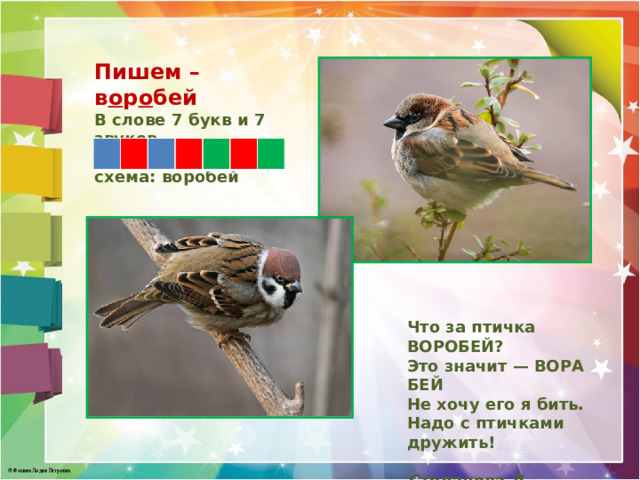 Пишем – в о р о бей В слове 7 букв и 7 звуков. Звуковая схема: воробей   Что за птичка ВОРОБЕЙ? Это значит — ВОРА БЕЙ Не хочу его я бить. Надо с птичками дружить!  Степанова Л.