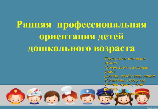 Труд строителя всем нужен Нужен всем и вкусный ужин, Доктор, чтобы всех лечил, И учитель, чтоб учил. Летчик нужен, чтоб летать… Ну а ты, кем хочешь стать?