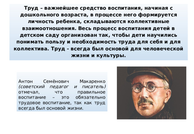 Труд – важнейшее средство воспитания, начиная с дошкольного возраста, в процессе него формируется личность ребенка, складываются коллективные взаимоотношения. Весь процесс воспитания детей в детском саду организован так, чтобы дети научились понимать пользу и необходимость труда для себя и для коллектива. Труд - всегда был основой для человеческой жизни и культуры. Антон Семёнович Макаренко (советский педагог и писатель) отмечал, что правильное воспитание – это обязательно трудовое воспитание, так как труд всегда был основой жизни.