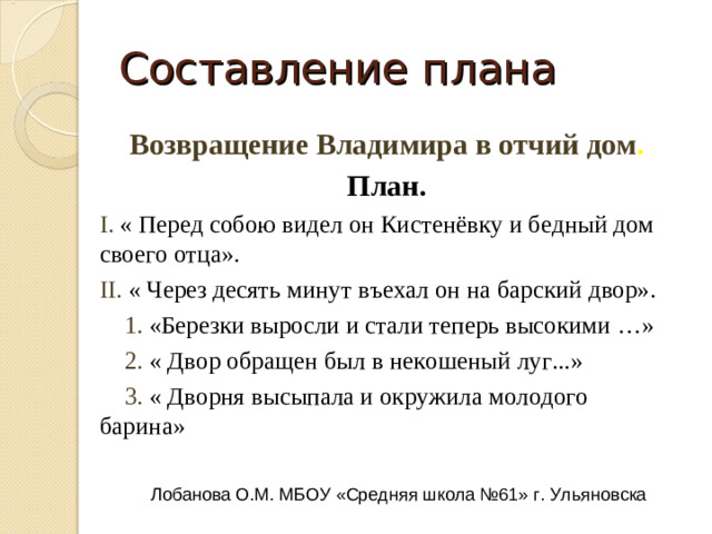 Составление плана Возвращение Владимира в отчий дом . План. I.  « Перед собою видел он Кистенёвку и бедный дом своего отца». II.  « Через десять минут въехал он на барский двор».  1.  «Березки выросли и стали теперь высокими …»  2.  « Двор обращен был в некошеный луг...»  3.  Лобанова О.М. МБОУ «Средняя школа №61» г. Ульяновска