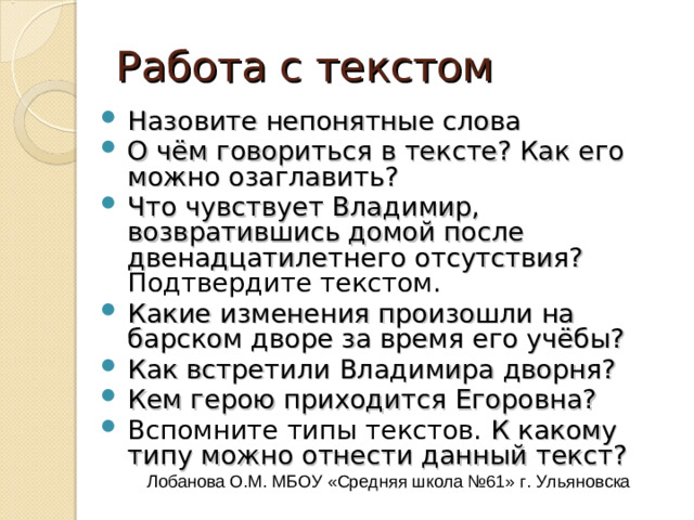 Выехав из деревни, поднялись они на гору, и Владимир увидел березовую рощу и влево на открытом месте серенький домик с красной кровлею; сердце в нем забилось; перед собою видел он Кистеневку и бедный дом своего отца.  Через десять минут въехал он на барский двор. Он смотрел вокруг себя с волнением неописанным. Двенадцать лет не видал он своей родины. Березки, которые при нем только что были посажены около забора, выросли и стали теперь высокими ветвистыми деревьями. Двор, некогда украшенный тремя правильными цветниками, меж коими шла широкая дорога, тщательно выметаемая, обращен был в некошеный луг, на котором паслась опутанная лошадь. Собаки было залаяли, но, узнав Антона, умолкли и замахали косматыми хвостами. Дворня высыпала из людских изб и окружила молодого барина с шумными изъявлениями радости. Насилу мог он продраться сквозь их усердную толпу и взбежал на ветхое крыльцо; в сенях встретила его Егоровна и с плачем обняла своего воспитанника. Лобанова О.М. МБОУ «Средняя школа №61» г. Ульяновска