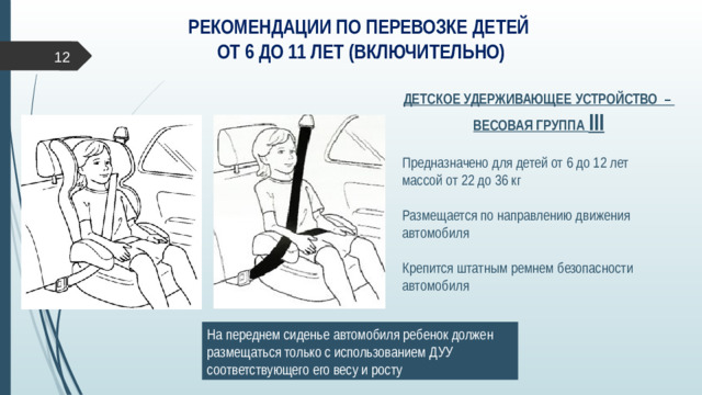 РЕКОМЕНДАЦИИ ПО ПЕРЕВОЗКЕ ДЕТЕЙ  ОТ 6 ДО 11 ЛЕТ (ВКЛЮЧИТЕЛЬНО)    ДЕТСКОЕ УДЕРЖИВАЮЩЕЕ УСТРОЙСТВО –  ВЕСОВАЯ ГРУППА III Предназначено для детей от 6 до 12 лет  массой от 22 до 36 кг Размещается по направлению движения автомобиля Крепится штатным ремнем безопасности автомобиля   На переднем сиденье автомобиля ребенок должен размещаться только с использованием ДУУ соответствующего его весу и росту