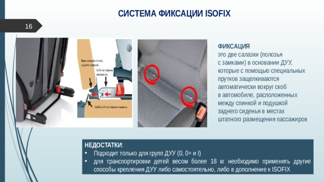 СИСТЕМА ФИКСАЦИИ ISOFIX  ФИКСАЦИЯ  это две салазки (полозья  с замками) в основании ДУУ, которые с помощью специальных прутков защелкиваются автоматически вокруг скоб  в автомобиле, расположенных между спинкой и подушкой  заднего сиденья в местах штатного размещения пассажиров НЕДОСТАТКИ :