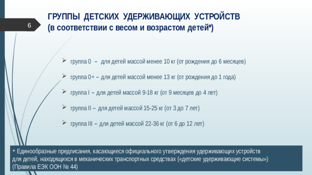 ГРУППЫ ДЕТСКИХ УДЕРЖИВАЮЩИХ УСТРОЙСТВ  (в соответствии с весом и возрастом детей*)  группа 0 – для детей массой менее 10 кг (от рождения до 6 месяцев) группа 0+ – для детей массой менее 13 кг (от рождения до 1 года) группа I – для детей массой 9-18 кг (от 9 месяцев до 4 лет) группа II – для детей массой 15-25 кг (от 3 до 7 лет) группа III – для детей массой 22-36 кг (от 6 до 12 лет) * Единообразные предписания, касающиеся официального утверждения удерживающих устройств  для детей, находящихся в механических транспортных средствах («детские удерживающие системы») (Правила ЕЭК ООН № 44)