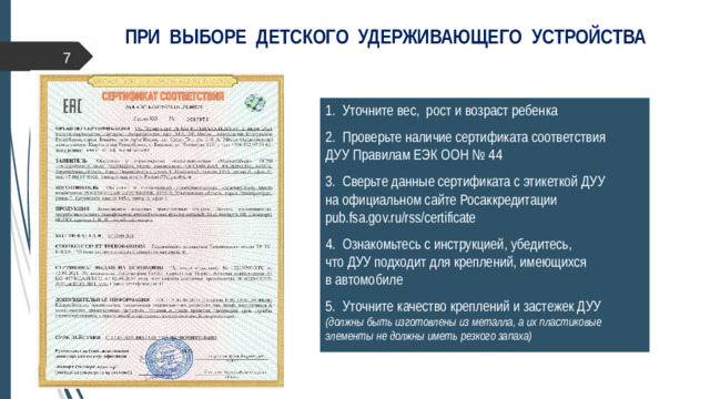 ПРИ ВЫБОРЕ ДЕТСКОГО УДЕРЖИВАЮЩЕГО УСТРОЙСТВА  1. Уточните вес, рост и возраст ребенка 2. Проверьте наличие сертификата соответствия  ДУУ Правилам ЕЭК ООН № 44 3. Сверьте данные сертификата с этикеткой ДУУ  на официальном сайте Росаккредитации pub.fsa.gov.ru/rss/certificate 4. Ознакомьтесь с инструкцией, убедитесь,  что ДУУ подходит для креплений, имеющихся  в автомобиле 5. Уточните качество креплений и застежек ДУУ  (должны быть изготовлены из металла, а их пластиковые элементы не должны иметь резкого запаха)