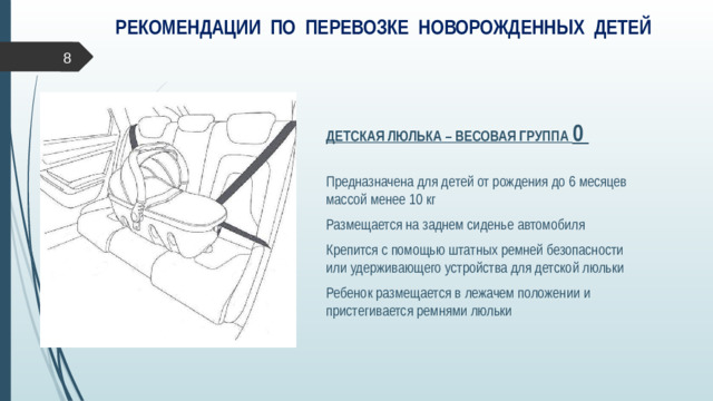 РЕКОМЕНДАЦИИ ПО ПЕРЕВОЗКЕ НОВОРОЖДЕННЫХ ДЕТЕЙ  ДЕТСКАЯ ЛЮЛЬКА – ВЕСОВАЯ ГРУППА 0 Предназначена для детей от рождения до 6 месяцев массой менее 10 кг Размещается на заднем сиденье автомобиля Крепится с помощью штатных ремней безопасности  или удерживающего устройства для детской люльки Ребенок размещается в лежачем положении и пристегивается ремнями люльки