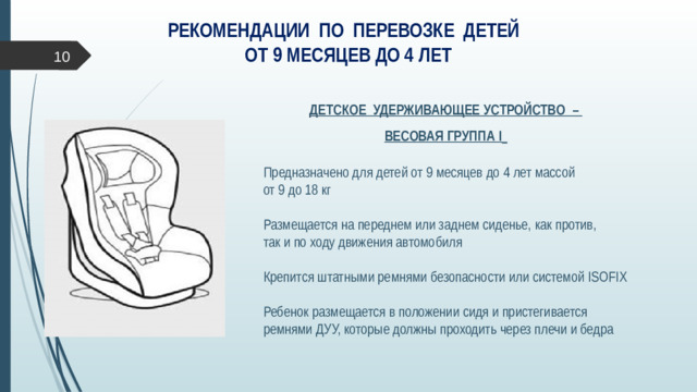 РЕКОМЕНДАЦИИ ПО ПЕРЕВОЗКЕ ДЕТЕЙ  ОТ 9 МЕСЯЦЕВ ДО 4 ЛЕТ  ДЕТСКОЕ УДЕРЖИВАЮЩЕЕ УСТРОЙСТВО – ВЕСОВАЯ ГРУППА I   Предназначено для детей от 9 месяцев до 4 лет массой  от 9 до 18 кг Размещается на переднем или заднем сиденье, как против,  так и по ходу движения автомобиля Крепится штатными ремнями безопасности или системой ISOFIX Ребенок размещается в положении сидя и пристегивается ремнями ДУУ, которые должны проходить через плечи и бедра