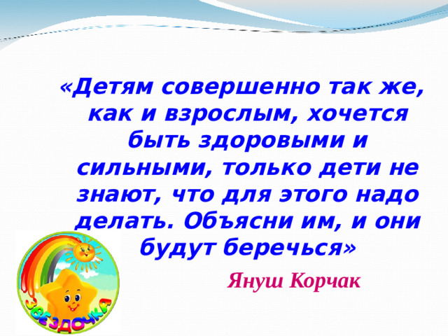 «Детям совершенно так же, как и взрослым, хочется быть здоровыми и сильными, только дети не знают, что для этого надо делать. Объясни им, и они будут беречься» «Детям совершенно так же, как и взрослым, хочется быть здоровыми и сильными, только дети не знают, что для этого надо делать. Объясни им, и они будут беречься»  Януш Корчак