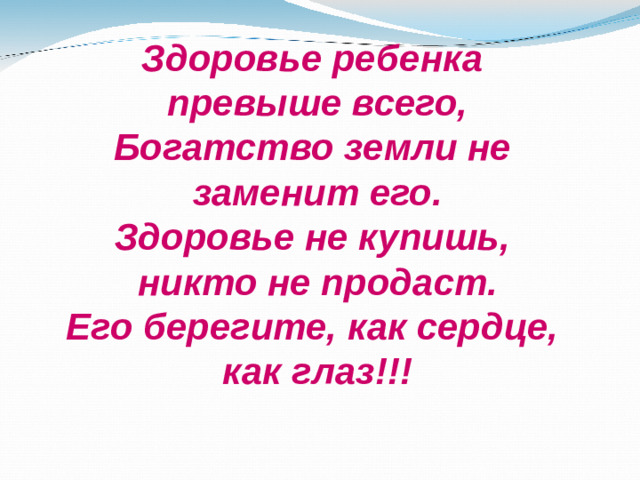 Здоровье ребенка  превыше всего,  Богатство земли не  заменит его.  Здоровье не купишь,  никто не продаст.  Его берегите, как сердце,  как глаз!!!