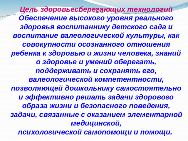 Цель здоровьесберегающих технологий Обеспечение высокого уровня реального здоровья воспитаннику детского сада и воспитание валеологической культуры, как совокупности осознанного отношения ребенка к здоровью и жизни человека, знаний о здоровье и умений оберегать, поддерживать и сохранять его, валеологической компетентности, позволяющей дошкольнику самостоятельно и эффективно решать задачи здорового образа жизни и безопасного поведения, задачи, связанные с оказанием элементарной медицинской, психологической самопомощи и помощи.