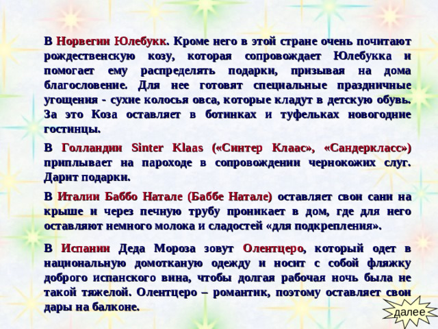 В  Норвегии  Юлебукк . Кроме него в этой стране очень почитают рождественскую козу, которая сопровождает Юлебукка и помогает ему распределять подарки, призывая на дома благословение. Для нее готовят специальные праздничные угощения - сухие колосья овса, которые кладут в детскую обувь. За это Коза оставляет в ботинках и туфельках новогодние гостинцы. В  Голландии  Sinter Klaas («Синтер Клаас», «Сандеркласс») приплывает на пароходе в сопровождении чернокожих слуг. Дарит подарки. В  Италии  Баббо Натале (Баббе Натале) оставляет свои сани на крыше и через печную трубу проникает в дом, где для него оставляют немного молока и сладостей «для подкрепления». В  Испании  Деда Мороза зовут Олентцеро , который одет в национальную домотканую одежду и носит с собой фляжку доброго испанского вина, чтобы долгая рабочая ночь была не такой тяжелой. Олентцеро – романтик, поэтому оставляет свои дары на балконе.