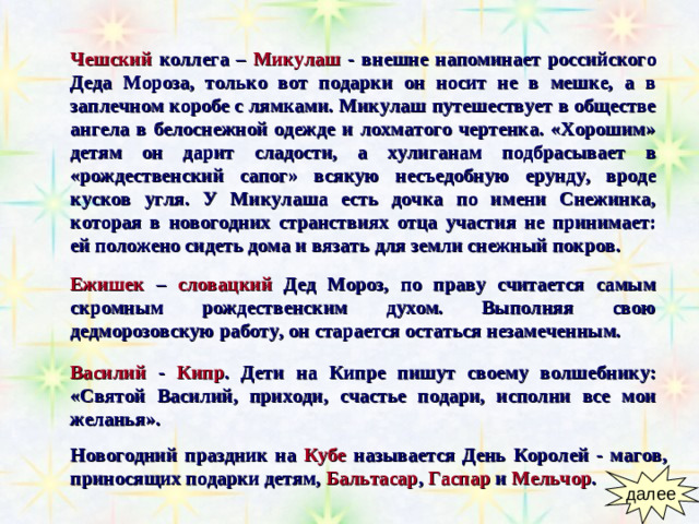 Чешский коллега –  Микулаш  - внешне напоминает российского Деда Мороза, только вот подарки он носит не в мешке, а в заплечном коробе с лямками. Микулаш путешествует в обществе ангела в белоснежной одежде и лохматого чертенка. «Хорошим» детям он дарит сладости, а хулиганам подбрасывает в «рождественский сапог» всякую несъедобную ерунду, вроде кусков угля. У Микулаша есть дочка по имени Снежинка, которая в новогодних странствиях отца участия не принимает: ей положено сидеть дома и вязать для земли снежный покров.   Ежишек –  словацкий  Дед Мороз, по праву считается самым скромным рождественским духом. Выполняя свою дедморозовскую работу, он старается остаться незамеченным. Василий  -  Кипр . Дети на Кипре пишут своему волшебнику: «Святой Василий, приходи, счастье подари, исполни все мои желанья». Новогодний праздник на  Кубе  называется День Королей - магов,  приносящих подарки детям,  Бальтасар , Гаспар и Мельчор .