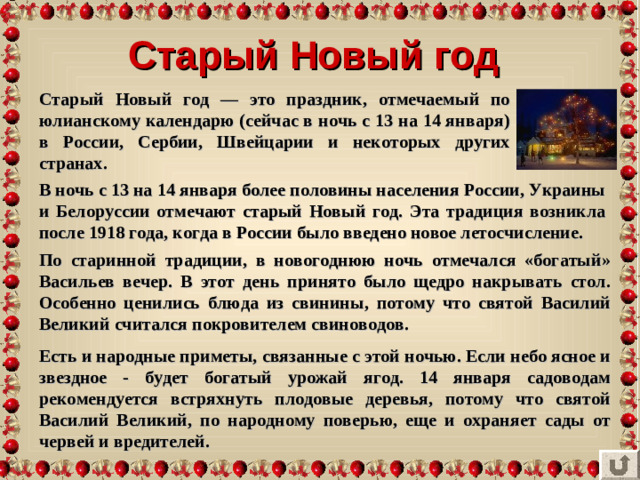 Старый Новый год Старый Новый год — это праздник, отмечаемый по юлианскому календарю (сейчас в ночь с 13 на 14 января) в России, Сербии, Швейцарии и некоторых других странах. В ночь с 13 на 14 января более половины населения России, Украины и Белоруссии отмечают старый Новый год. Эта традиция возникла после 1918 года, когда в России было введено новое летосчисление. По старинной традиции, в новогоднюю ночь отмечался «богатый» Васильев вечер. В этот день принято было щедро накрывать стол. Особенно ценились блюда из свинины, потому что святой Василий Великий считался покровителем свиноводов. Есть и народные приметы, связанные с этой ночью. Если небо ясное и звездное - будет богатый урожай ягод. 14 января садоводам рекомендуется встряхнуть плодовые деревья, потому что святой Василий Великий, по народному поверью, еще и охраняет сады от червей и вредителей.