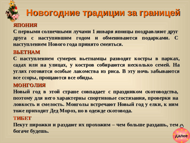 Новогодние традиции за границей ЯПОНИЯ  С первыми солнечными лучами 1 января японцы поздравляют друг друга с наступившим годом и обмениваются подарками. С наступлением Нового года принято смеяться. ВЬЕТНАМ  С наступлением сумерек вьетнамцы разводят костры в парках, садах или на улицах, у костров собираются несколько семей. На углях готовятся особые лакомства из риса. В эту ночь забываются все ссоры, прощаются все обиды. МОНГОЛИЯ  Новый год в этой стране совпадает с праздником скотоводства, поэтому для него характерны спортивные состязания, проверки на ловкость и смелость. Монголы встречают Новый год у елки, к ним тоже приходит Дед Мороз, но в одежде скотовода. ТИБЕТ Пекут пирожки и раздают их прохожим – чем больше раздашь, тем богаче будешь. далее