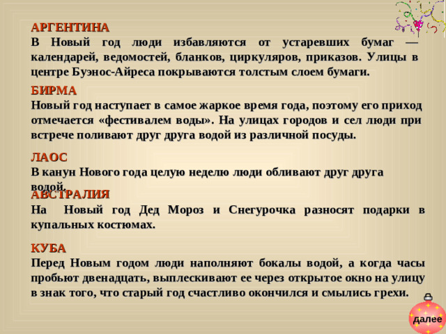 АРГЕНТИНА  В Новый год люди избавляются от устаревших бумаг — календарей, ведомостей, бланков, циркуляров, приказов. Улицы в центре Буэнос-Айреса покрываются толстым слоем бумаги. БИРМА  Новый год наступает в самое жаркое время года, поэтому его приход отмечается «фестивалем воды». На улицах городов и сел люди при встрече поливают друг друга водой из различной посуды. ЛАОС  В канун Нового года целую неделю люди обливают друг друга водой. АВСТРАЛИЯ  На Новый год Дед Мороз и Снегурочка разносят подарки в купальных костюмах. КУБА  Перед Новым годом люди наполняют бокалы водой, а когда часы пробьют двенадцать, выплескивают ее через открытое окно на улицу в знак того, что старый год счастливо окончился и смылись грехи. далее