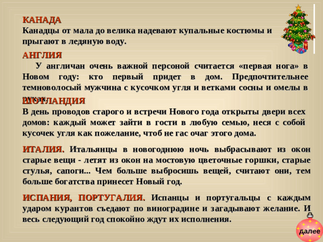 КАНАДА  Канадцы от мала до велика надевают купальные костюмы и прыгают в ледяную воду. АНГЛИЯ  У англичан очень важной персоной считается «первая нога» в Новом году: кто первый придет в дом. Предпочтительнее темноволосый мужчина с кусочком угля и ветками сосны и омелы в руках. ШОТЛАНДИЯ В день проводов старого и встречи Нового года открыты двери всех домов: каждый может зайти в гости в любую семью, неся с собой кусочек угля как пожелание, чтоб не гас очаг этого дома. ИТАЛИЯ. Итальянцы в новогоднюю ночь выбрасывают из окон старые вещи - летят из окон на мостовую цветочные горшки, старые стулья, сапоги... Чем больше выбросишь вещей, считают они, тем больше богатства принесет Новый год.  ИСПАНИЯ, ПОРТУГАЛИЯ. Испанцы и португальцы  с каждым ударом курантов съедают по виноградине и загадывают желание. И весь следующий год спокойно ждут их исполнения.   далее