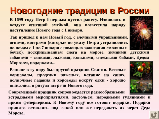 Новогодние традиции в России В 1699 году Петр I первым пустил ракету. Извиваясь в воздухе огненной змейкой, она возвестила народу наступление Нового года с 1 января. Так пришел к нам Новый год, с елочными украшениями, огнями, кострами (которые по указу Петра устраивались по ночам с 1 по 7 января с помощью зажигания смоляных бочек), поскрипыванием снега на морозе, зимними детскими забавами - санками, лыжами, коньками, снежными бабами, Дедом Морозом, подарками... Раньше в ту пору был другой праздник Святки. Веселые карнавалы, проделки ряженых, катание на санях, полночные гадания и хороводы вокруг елки - хорошо вписались в ритуал встречи Нового года. Современный праздник сопровождается разнообразными эстрадными мероприятиями, застольем, народными гуляниями и ярким фейерверком. К Новому году все готовят подарки. Подарки принято оставлять под елкой или же передавать их через Деда Мороза.