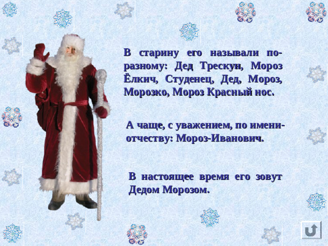 В старину его называли по-разному: Дед Трескун, Мороз Ёлкич, Студенец,  Дед,  Мороз, Морозко, Мороз Красный нос. А чаще, с уважением, по имени-отчеству: Мороз-Иванович. В настоящее время его зовут Дедом Морозом.