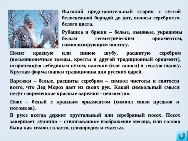 Высокий представительный старик с густой белоснежной бородой до пят, волосы серебристо-белого цвета. Рубашка и брюки – белые, льняные, украшены белым геометрическим орнаментом, символизирующим чистоту. Носит красную или синюю шубу, расшитую серебром (восьмиконечные звезды, кресты и другой традиционный орнамент), отороченную лебединым пухом,  валенки (или сапоги) и теплую шапку. Круглая форма шапки традиционна для русских царей.  Варежки – белые, расшиты серебром – символ чистоты и святости всего, что Дед Мороз дает из своих рук.  Какой символьный смысл несут современные красные варежки - неизвестно. Пояс – белый с красным орнаментом (символ связи предков и потомков).  В руке всегда держит хрустальный или серебряный посох. Посох завершает лунница – стилизованное изображение месяца, или голова быка как символ власти, плодородия и счастья.