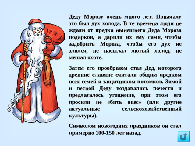 Деду Морозу очень много лет. Поначалу это был дух холода. В те времена люди не ждали от предка нынешнего Деда Мороза подарков, а дарили их ему сами, чтобы задобрить Мороза, чтобы его дух не злился, не насылал лютый холод, не мешал охоте. Затем его прообразом стал Дед, которого древние славяне считали общим предком всех семей и защитником потомков. Зимой и весной Деду воздавались почести и предлагалось угощение, при этом его просили не «бить овес» (или другие актуальные сельскохозяйственный культуры).   Символом новогодних праздников он стал примерно 100-150 лет назад.