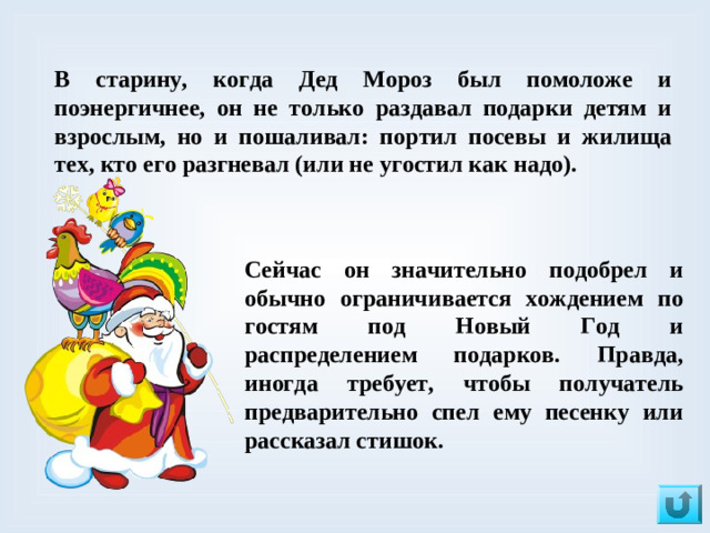 В старину, когда Дед Мороз был помоложе и поэнергичнее, он не только раздавал подарки детям и взрослым, но и пошаливал: портил посевы и жилища тех, кто его разгневал (или не угостил как надо). Сейчас он значительно подобрел и обычно ограничивается хождением по гостям под Новый Год и распределением подарков. Правда, иногда требует, чтобы получатель предварительно спел ему песенку или рассказал стишок.