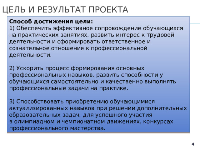 ЦЕЛЬ И РЕЗУЛЬТАТ ПРОЕКТА Способ достижения цели: 1) Обеспечить эффективное сопровождение обучающихся на практических занятиях, развить интерес к трудовой деятельности и сформировать ответственное и сознательное отношение к профессиональной деятельности. 2) Ускорить процесс формирования основных профессиональных навыков, развить способности у обучающихся самостоятельно и качественно выполнять профессиональные задачи на практике. 3) Способствовать приобретению обучающимися актуализированных навыков при решении дополнительных образовательных задач, для успешного участия в олимпиадном и чемпионатном движениях, конкурсах профессионального мастерства.