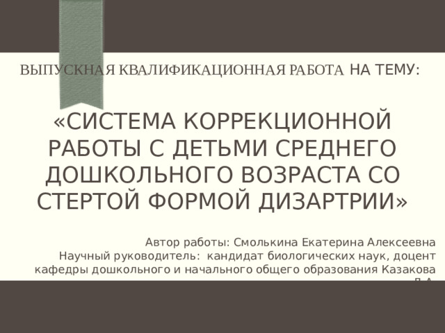 Выпускная квалификационная работа на тему:   «СИСТЕМА КОРРЕКЦИОННОЙ РАБОТЫ С ДЕТЬМИ СРЕДНЕГО ДОШКОЛЬНОГО ВОЗРАСТА СО СТЕРТОЙ ФОРМОЙ ДИЗАРТРИИ» Автор работы: Смолькина Екатерина Алексеевна Научный руководитель: кандидат биологических наук, доцент кафедры дошкольного и начального общего образования Казакова Л.А.