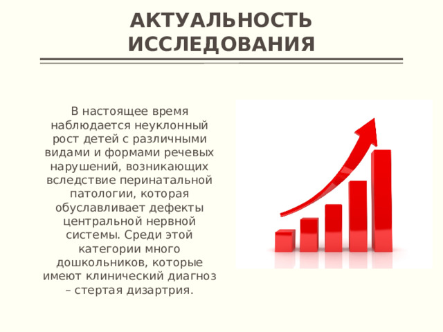 Актуальность исследования В настоящее время наблюдается неуклонный рост детей с различными видами и формами речевых нарушений, возникающих вследствие перинатальной патологии, которая обуславливает дефекты центральной нервной системы. Среди этой категории много дошкольников, которые имеют клинический диагноз – стертая дизартрия.