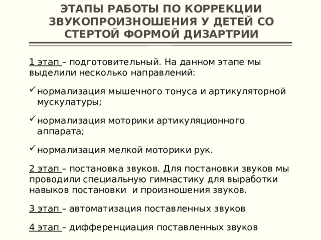 Этапы работы по коррекции звукопроизношения у детей со стертой формой дизартрии 1 этап – подготовительный. На данном этапе мы выделили несколько направлений: нормализация мышечного тонуса и артикуляторной мускулатуры; нормализация моторики артикуляционного аппарата; нормализация мелкой моторики рук. 2 этап – постановка звуков. Для постановки звуков мы проводили специальную гимнастику для выработки навыков постановки и произношения звуков. 3 этап – автоматизация поставленных звуков 4 этап – дифференциация поставленных звуков