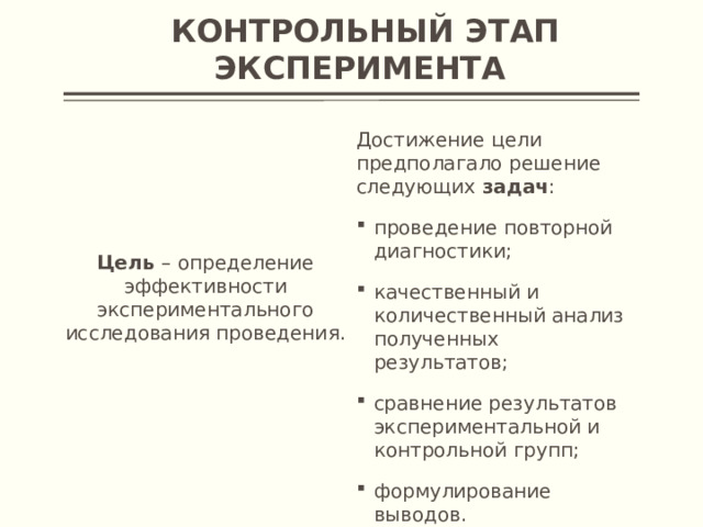 Контрольный этап эксперимента  Достижение цели предполагало решение следующих задач :  проведение повторной диагностики; качественный и количественный анализ полученных результатов; сравнение результатов экспериментальной и контрольной групп; формулирование выводов.  Цель – определение эффективности экспериментального исследования проведения.