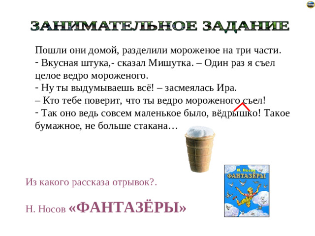 Пошли они домой, разделили мороженое на три части.  Вкусная штука,- сказал Мишутка. – Один раз я съел целое ведро мороженого.  Ну ты выдумываешь всё! – засмеялась Ира. – Кто тебе поверит, что ты ведро мороженого съел!  Так оно ведь совсем маленькое было, вёдрышко! Такое бумажное, не больше стакана… Из какого рассказа отрывок?. Н. Носов «ФАНТАЗЁРЫ»