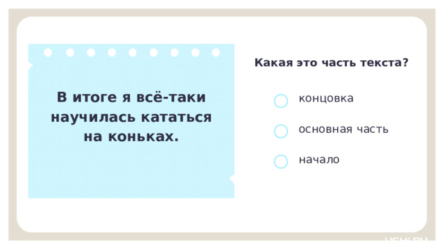 Какая это часть текста? В итоге я всё-таки научилась кататься на коньках. концовка основная часть начало Открытие нового знания  — Определите часть текста и докажите свой выбор. (Концовка, так как в ней подводится итог, завершается текст. Нам подсказывают даже слова «В итоге…».) 9